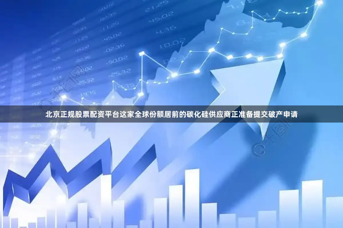 北京正规股票配资平台这家全球份额居前的碳化硅供应商正准备提交破产申请