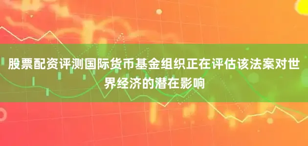 股票配资评测国际货币基金组织正在评估该法案对世界经济的潜在影响