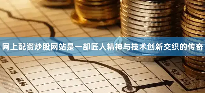 网上配资炒股网站是一部匠人精神与技术创新交织的传奇