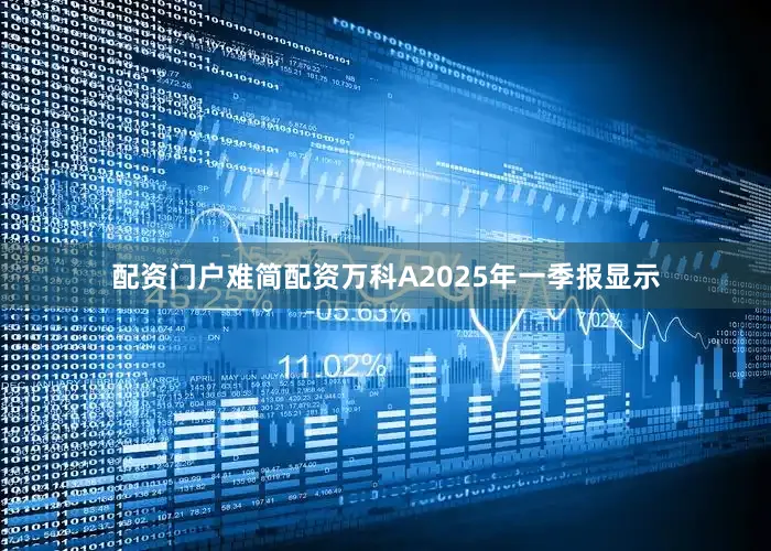 配资门户难简配资万科A2025年一季报显示