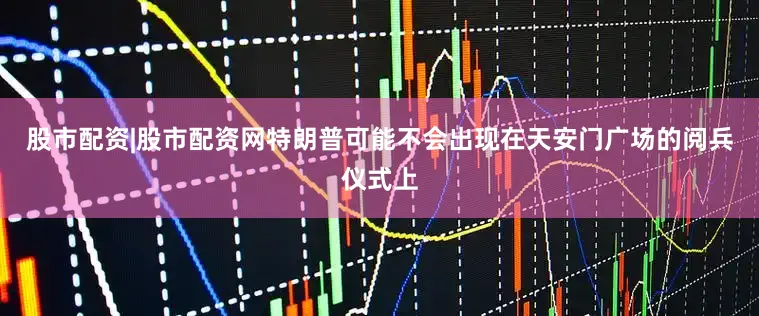 股市配资|股市配资网特朗普可能不会出现在天安门广场的阅兵仪式上