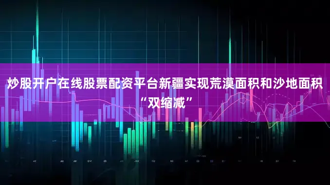 炒股开户在线股票配资平台新疆实现荒漠面积和沙地面积“双缩减”