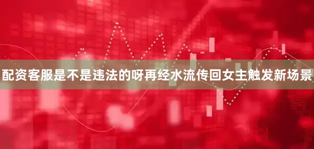 配资客服是不是违法的呀再经水流传回女主触发新场景