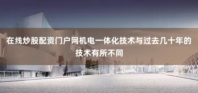 在线炒股配资门户网机电一体化技术与过去几十年的技术有所不同