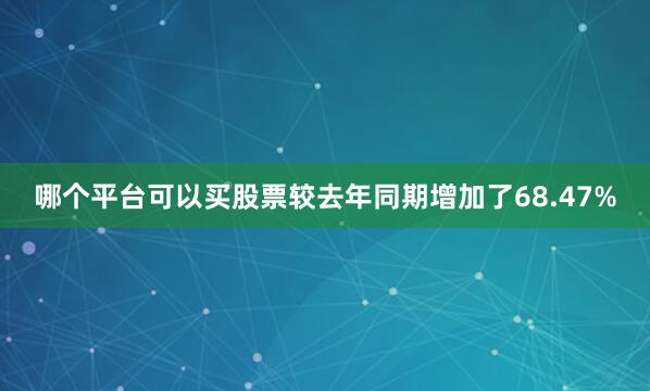 哪个平台可以买股票较去年同期增加了68.47%